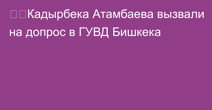 ❗️Кадырбека Атамбаева вызвали на допрос в ГУВД Бишкека