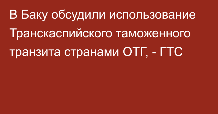 В Баку обсудили использование Транскаспийского таможенного транзита странами ОТГ, - ГТС