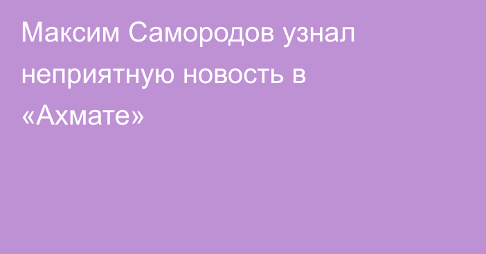 Максим Самородов узнал неприятную новость в «Ахмате»