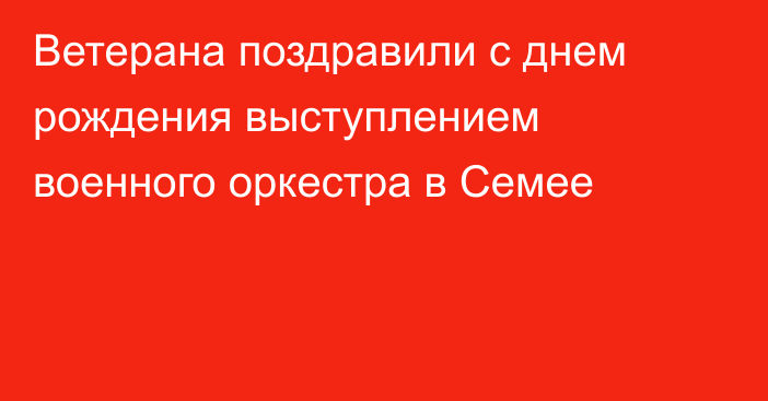 Ветерана поздравили с днем рождения выступлением военного оркестра в Семее