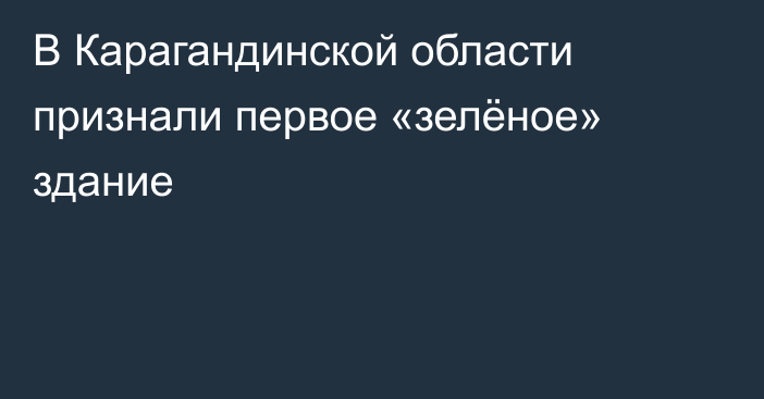 В Карагандинской области признали первое «зелёное» здание