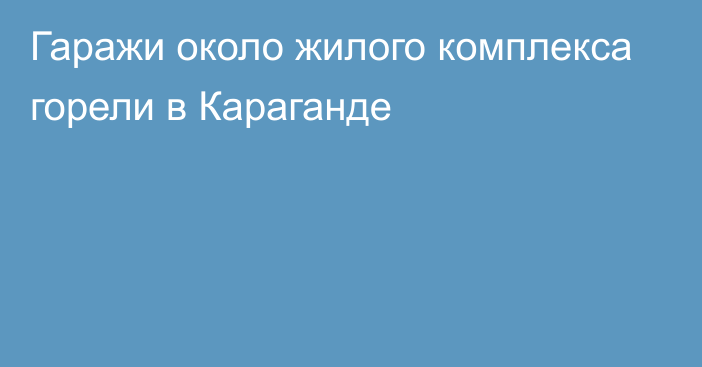 Гаражи около жилого комплекса горели в Караганде