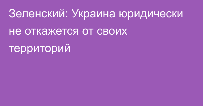 Зеленский: Украина юридически не откажется от своих территорий