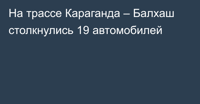 На трассе Караганда – Балхаш столкнулись 19 автомобилей