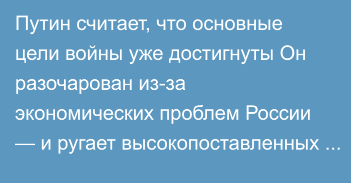 Путин считает, что основные цели войны уже достигнуты Он разочарован из-за экономических проблем России — и ругает высокопоставленных чиновников, заявили источники Reuters