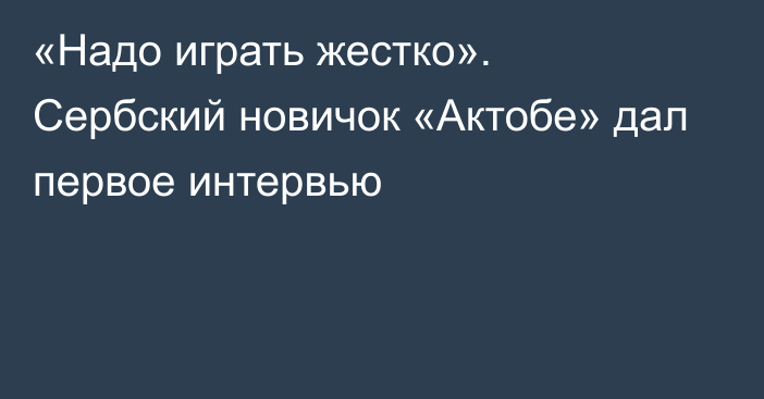 «Надо играть жестко». Сербский новичок «Актобе» дал первое интервью