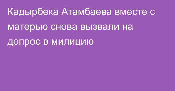 Кадырбека Атамбаева вместе с матерью снова вызвали на допрос в милицию