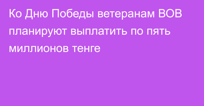 Ко Дню Победы ветеранам ВОВ планируют выплатить по пять миллионов тенге