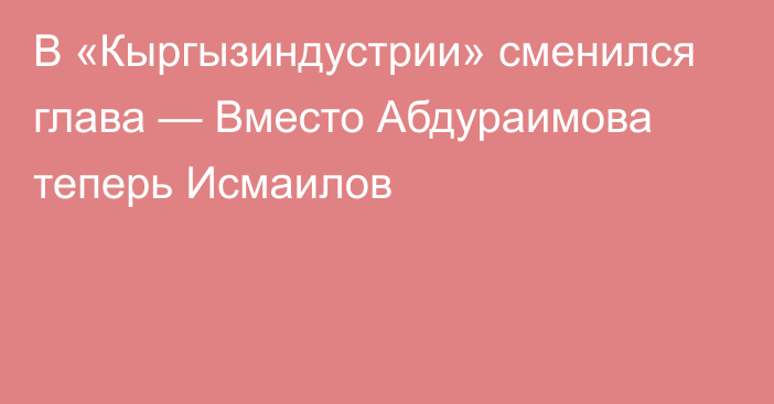 В «Кыргызиндустрии» сменился глава — Вместо Абдураимова теперь Исмаилов