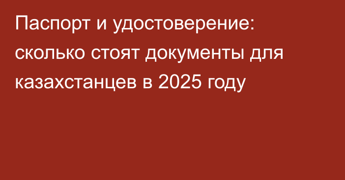 Паспорт и удостоверение: сколько стоят документы для казахстанцев в 2025 году