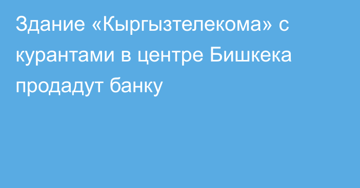 Здание «Кыргызтелекома» с курантами  в центре Бишкека продадут банку