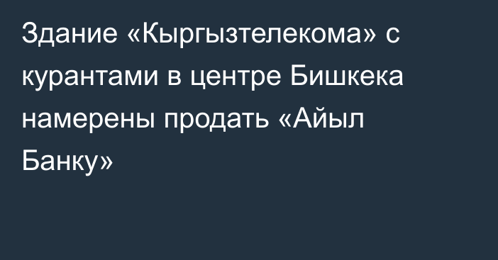 Здание «Кыргызтелекома» с курантами в центре Бишкека намерены продать «Айыл Банку»