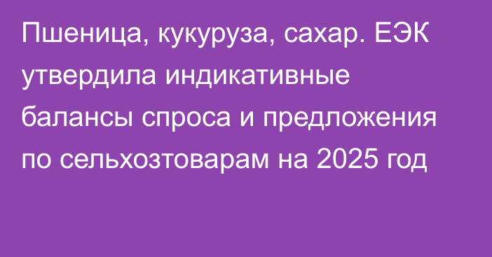 Пшеница, кукуруза, сахар. ЕЭК утвердила индикативные балансы спроса и предложения по сельхозтоварам на 2025 год