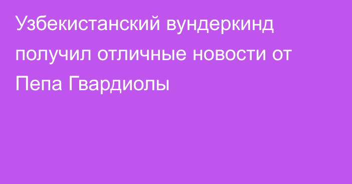 Узбекистанский вундеркинд получил отличные новости от Пепа Гвардиолы