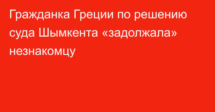 Гражданка Греции по решению суда Шымкента «задолжала» незнакомцу