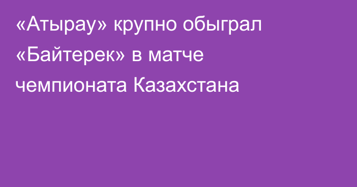 «Атырау» крупно обыграл «Байтерек» в матче чемпионата Казахстана