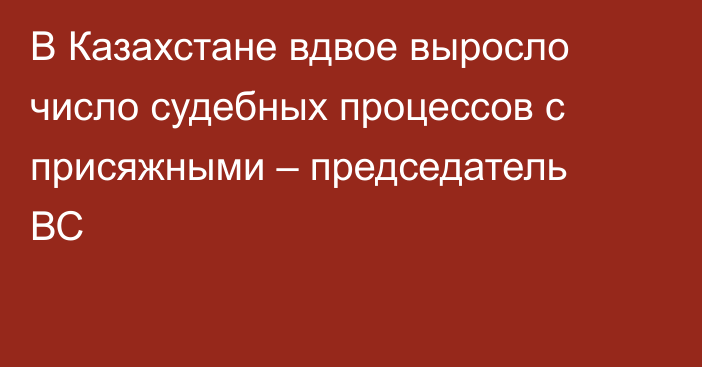 В Казахстане вдвое выросло число судебных процессов с присяжными – председатель ВС