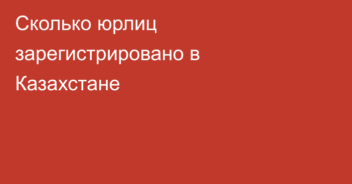 Сколько юрлиц зарегистрировано в Казахстане