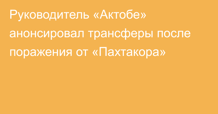 Руководитель «Актобе» анонсировал трансферы после поражения от «Пахтакора»