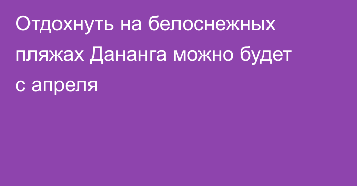 Отдохнуть на белоснежных пляжах Дананга можно будет с апреля