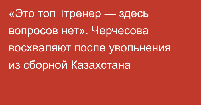 «Это топ‑тренер — здесь вопросов нет». Черчесова восхваляют после увольнения из сборной Казахстана