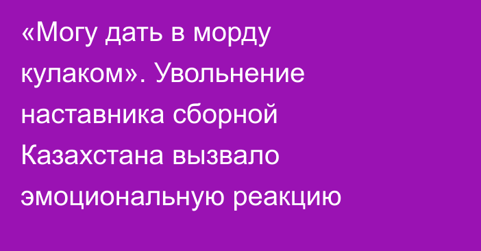 «Могу дать в морду кулаком». Увольнение наставника сборной Казахстана вызвало эмоциональную реакцию