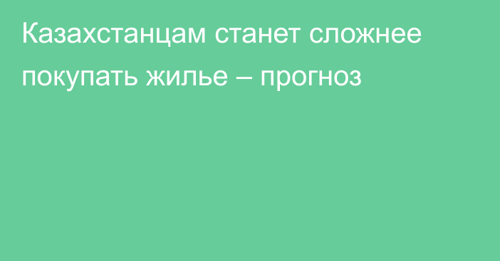 Казахстанцам станет сложнее покупать жилье – прогноз