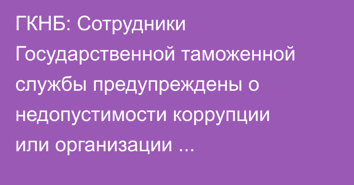 ГКНБ: Сотрудники Государственной таможенной службы предупреждены о недопустимости коррупции или организации коррупционных схем