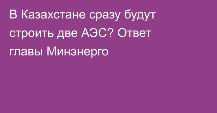 В Казахстане сразу будут строить две АЭС? Ответ главы Минэнерго