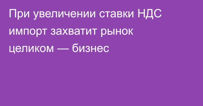 При увеличении ставки НДС импорт захватит рынок целиком — бизнес