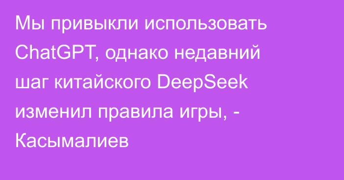 Мы привыкли использовать ChatGPT, однако недавний шаг китайского DeepSeek изменил правила игры, - Касымалиев