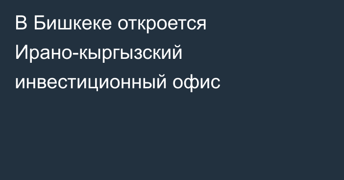 В Бишкеке откроется Ирано-кыргызский инвестиционный офис