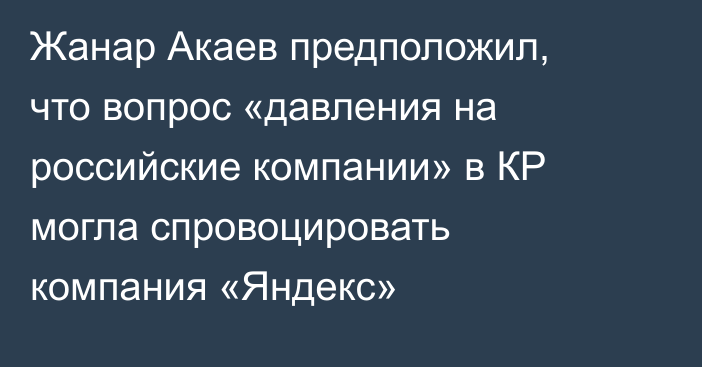 Жанар Акаев предположил, что вопрос «давления на российские компании» в КР могла спровоцировать компания «Яндекс»