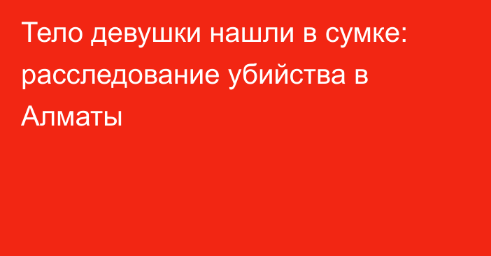 Тело девушки нашли в сумке: расследование убийства в Алматы