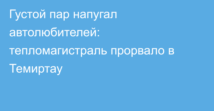 Густой пар напугал автолюбителей: тепломагистраль прорвало в Темиртау