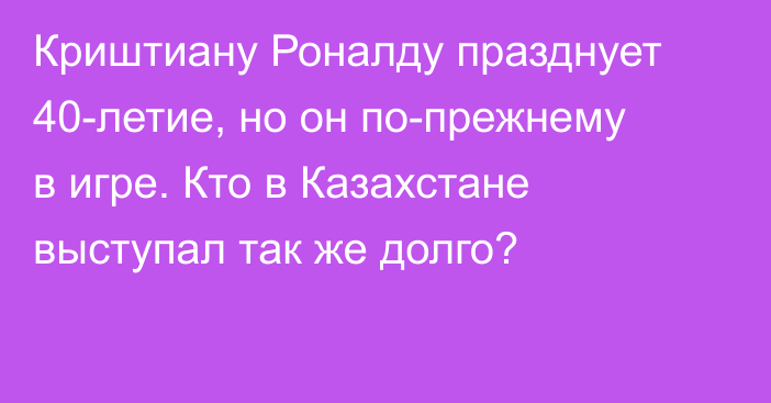 Криштиану Роналду празднует 40-летие, но он по-прежнему в игре. Кто в Казахстане выступал так же долго?