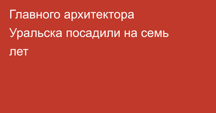 Главного архитектора Уральска посадили на семь лет