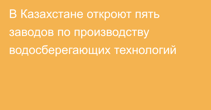 В Казахстане откроют пять заводов по производству водосберегающих технологий