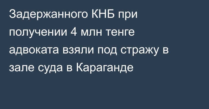 Задержанного КНБ при получении 4 млн тенге адвоката взяли под стражу в зале суда в Караганде