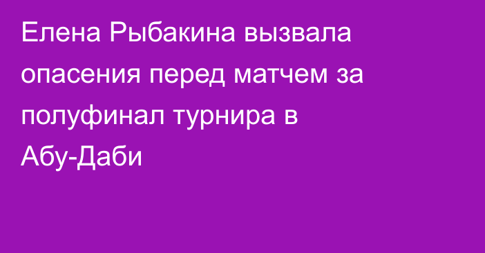 Елена Рыбакина вызвала опасения перед матчем за полуфинал турнира в Абу-Даби