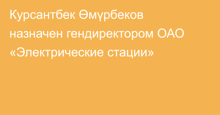 Курсантбек Өмүрбеков назначен гендиректором ОАО «Электрические стации»