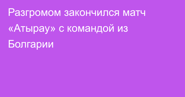 Разгромом закончился матч «Атырау» с командой из Болгарии