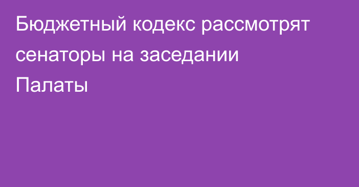 Бюджетный кодекс рассмотрят сенаторы на заседании Палаты