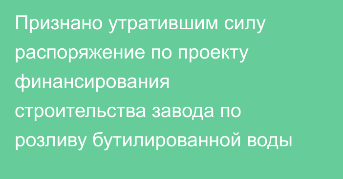 Признано утратившим силу распоряжение по проекту финансирования строительства завода по розливу бутилированной воды