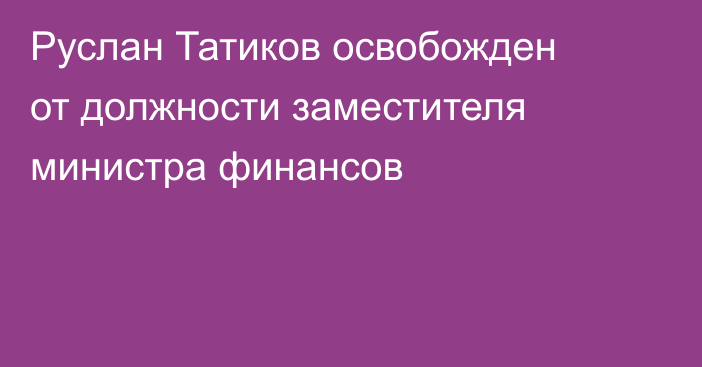 Руслан Татиков освобожден от должности заместителя министра финансов