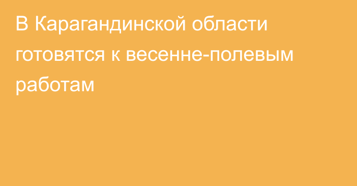 В Карагандинской области готовятся к весенне-полевым работам