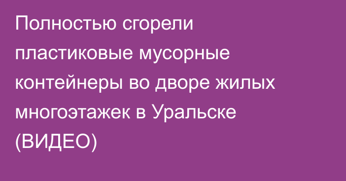 Полностью сгорели пластиковые мусорные контейнеры во дворе жилых многоэтажек в Уральске (ВИДЕО)