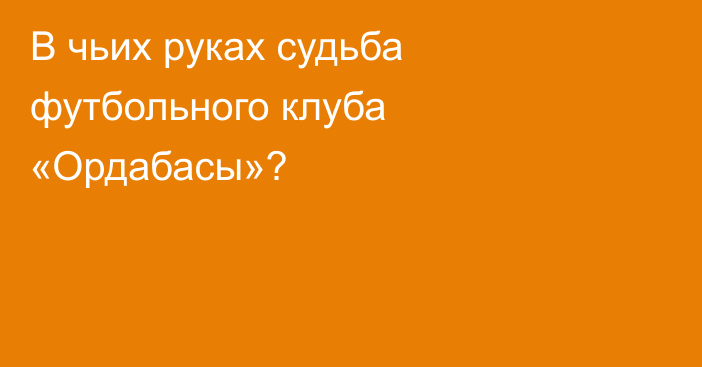 В чьих руках судьба футбольного клуба «Ордабасы»?