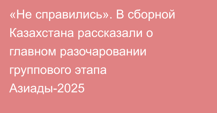 «Не справились». В сборной Казахстана рассказали о главном разочаровании группового этапа Азиады-2025