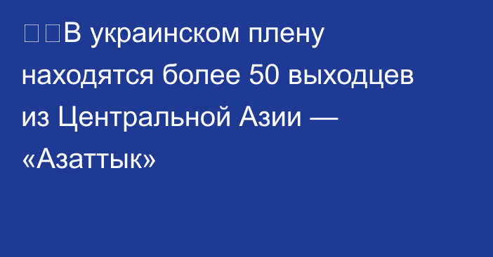 ❗️В украинском плену находятся более 50 выходцев из Центральной Азии — «Азаттык»